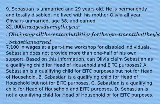 9. Sebastian is unmarried and 29 years old. He is permanently and totally disabled. He lived with his mother Olivia all year. Olivia is unmarried, age 58, and earned 32,000 in wages during the year. Olivia pays all the rent and utilities for the apartment that they both reside in. Sebastian earned7,100 in wages at a part-time workshop for disabled individuals. Sebastian does not provide more than one-half of his own support. Based on this information, can Olivia claim Sebastian as a qualifying child for Head of Household and EITC purposes? A. Sebastian is a qualifying child for EITC purposes but not for Head of Household. B. Sebastian is a qualifying child for Head of Household but not for EITC purposes. C. Sebastian is a qualifying child for Head of Household and EITC purposes. D. Sebastian is not a qualifying child for Head of Household or for EITC purposes.