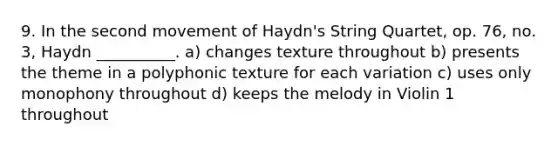 9. In the second movement of Haydn's String Quartet, op. 76, no. 3, Haydn __________. a) changes texture throughout b) presents the theme in a polyphonic texture for each variation c) uses only monophony throughout d) keeps the melody in Violin 1 throughout