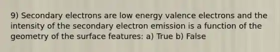 9) Secondary electrons are low energy valence electrons and the intensity of the secondary electron emission is a function of the geometry of the surface features: a) True b) False