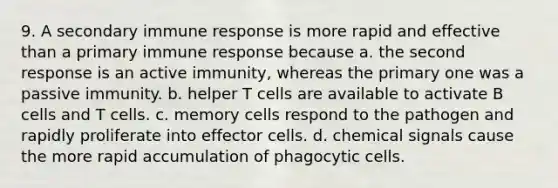 9. A secondary immune response is more rapid and effective than a primary immune response because a. the second response is an active immunity, whereas the primary one was a passive immunity. b. helper T cells are available to activate B cells and T cells. c. memory cells respond to the pathogen and rapidly proliferate into effector cells. d. chemical signals cause the more rapid accumulation of phagocytic cells.