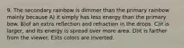 9. The secondary rainbow is dimmer than the primary rainbow mainly because A) it simply has less energy than the primary bow. B)of an extra reflection and refraction in the drops. C)it is larger, and its energy is spread over more area. D)it is farther from the viewer. E)its colors are inverted.