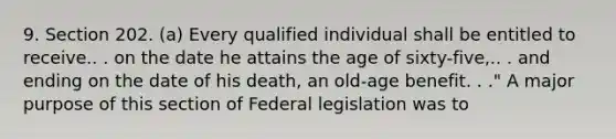 9. Section 202. (a) Every qualified individual shall be entitled to receive.. . on the date he attains the age of sixty-five,.. . and ending on the date of his death, an old-age benefit. . ." A major purpose of this section of Federal legislation was to