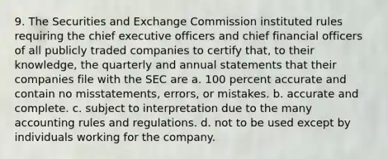 9. The Securities and Exchange Commission instituted rules requiring the chief executive officers and chief financial officers of all publicly traded companies to certify that, to their knowledge, the quarterly and annual statements that their companies file with the SEC are a. 100 percent accurate and contain no misstatements, errors, or mistakes. b. accurate and complete. c. subject to interpretation due to the many accounting rules and regulations. d. not to be used except by individuals working for the company.