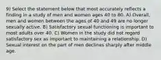 9) Select the statement below that most accurately reflects a finding in a study of men and women ages 40 to 80. A) Overall, men and women between the ages of 40 and 49 are no longer sexually active. B) Satisfactory sexual functioning is important to most adults over 40. C) Women in the study did not regard satisfactory sex as important to maintaining a relationship. D) Sexual interest on the part of men declines sharply after middle age.