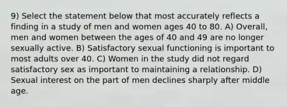 9) Select the statement below that most accurately reflects a finding in a study of men and women ages 40 to 80. A) Overall, men and women between the ages of 40 and 49 are no longer sexually active. B) Satisfactory sexual functioning is important to most adults over 40. C) Women in the study did not regard satisfactory sex as important to maintaining a relationship. D) Sexual interest on the part of men declines sharply after middle age.