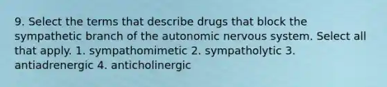 9. Select the terms that describe drugs that block the sympathetic branch of the autonomic nervous system. Select all that apply. 1. sympathomimetic 2. sympatholytic 3. antiadrenergic 4. anticholinergic