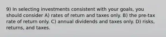 9) In selecting investments consistent with your goals, you should consider A) rates of return and taxes only. B) the pre-tax rate of return only. C) annual dividends and taxes only. D) risks, returns, and taxes.