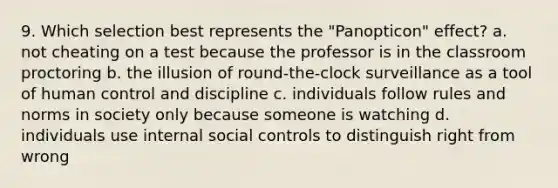 9. Which selection best represents the "Panopticon" effect? a. not cheating on a test because the professor is in the classroom proctoring b. the illusion of round-the-clock surveillance as a tool of human control and discipline c. individuals follow rules and norms in society only because someone is watching d. individuals use internal social controls to distinguish right from wrong