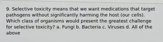 9. Selective toxicity means that we want medications that target pathogens without significantly harming the host (our cells). Which class of organisms would present the greatest challenge for selective toxicity? a. Fungi b. Bacteria c. Viruses d. All of the above