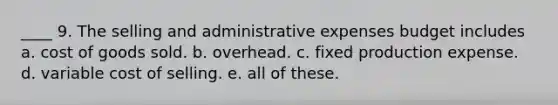 ____ 9. The selling and administrative expenses budget includes a. cost of goods sold. b. overhead. c. fixed production expense. d. variable cost of selling. e. all of these.