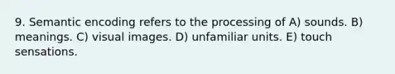 9. Semantic encoding refers to the processing of A) sounds. B) meanings. C) visual images. D) unfamiliar units. E) touch sensations.