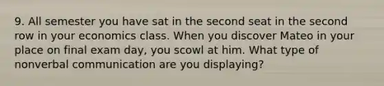 9. All semester you have sat in the second seat in the second row in your economics class. When you discover Mateo in your place on final exam day, you scowl at him. What type of nonverbal communication are you displaying?