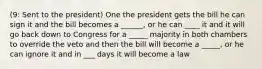 (9: Sent to the president) One the president gets the bill he can sign it and the bill becomes a ______, or he can ____ it and it will go back down to Congress for a _____ majority in both chambers to override the veto and then the bill will become a _____, or he can ignore it and in ___ days it will become a law