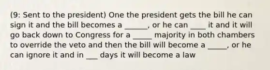 (9: Sent to the president) One the president gets the bill he can sign it and the bill becomes a ______, or he can ____ it and it will go back down to Congress for a _____ majority in both chambers to override the veto and then the bill will become a _____, or he can ignore it and in ___ days it will become a law