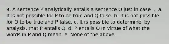 9. A sentence P analytically entails a sentence Q just in case ... a. It is not possible for P to be true and Q false. b. It is not possible for Q to be true and P false. c. It is possible to determine, by analysis, that P entails Q. d. P entails Q in virtue of what the words in P and Q mean. e. None of the above.