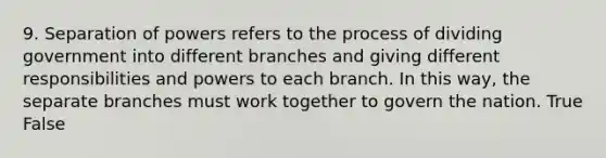 9. Separation of powers refers to the process of dividing government into different branches and giving different responsibilities and powers to each branch. In this way, the separate branches must work together to govern the nation. True False