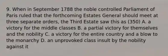 9. When in September 1788 the noble controlled Parliament of Paris ruled that the forthcoming Estates General should meet at three separate orders, the Third Estate saw this as (350) A. a victory for the middle classes B. a partial victory for themselves and the nobility C. a victory for the entire country and a blow to the monarchy D. an unprovoked class insult by the nobility against it