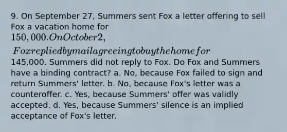 9. On September 27, Summers sent Fox a letter offering to sell Fox a vacation home for 150,000. On October 2, Fox replied by mail agreeing to buy the home for145,000. Summers did not reply to Fox. Do Fox and Summers have a binding contract? a. No, because Fox failed to sign and return Summers' letter. b. No, because Fox's letter was a counteroffer. c. Yes, because Summers' offer was validly accepted. d. Yes, because Summers' silence is an implied acceptance of Fox's letter.