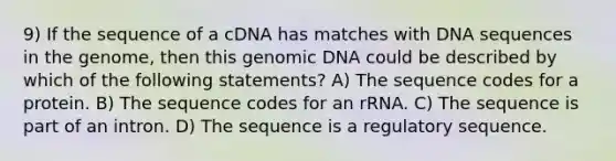 9) If the sequence of a cDNA has matches with DNA sequences in the genome, then this genomic DNA could be described by which of the following statements? A) The sequence codes for a protein. B) The sequence codes for an rRNA. C) The sequence is part of an intron. D) The sequence is a regulatory sequence.