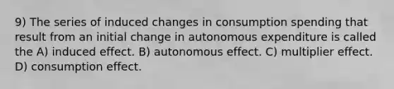 9) The series of induced changes in consumption spending that result from an initial change in autonomous expenditure is called the A) induced effect. B) autonomous effect. C) multiplier effect. D) consumption effect.