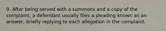 9. After being served with a summons and a copy of the complaint, a defendant usually files a pleading known as an answer, briefly replying to each allegation in the complaint.