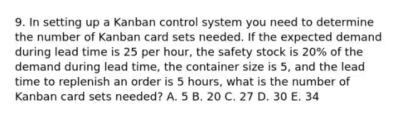 9. In setting up a Kanban control system you need to determine the number of Kanban card sets needed. If the expected demand during lead time is 25 per hour, the safety stock is 20% of the demand during lead time, the container size is 5, and the lead time to replenish an order is 5 hours, what is the number of Kanban card sets needed? A. 5 B. 20 C. 27 D. 30 E. 34