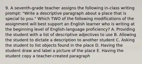 9. A seventh-grade teacher assigns the following in-class writing prompt: "Write a descriptive paragraph about a place that is special to you." Which TWO of the following modifications of the assignment will best support an English learner who is writing at the beginning level of English-language proficiency? A. Providing the student with a list of descriptive adjectives to use B. Allowing the student to dictate a description to another student C. Asking the student to list objects found in the place D. Having the student draw and label a picture of the place E. Having the student copy a teacher-created paragraph