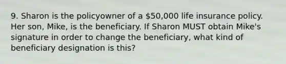 9. Sharon is the policyowner of a 50,000 life insurance policy. Her son, Mike, is the beneficiary. If Sharon MUST obtain Mike's signature in order to change the beneficiary, what kind of beneficiary designation is this?