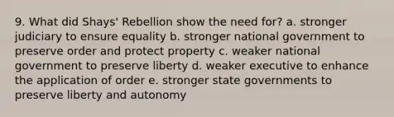 9. What did Shays' Rebellion show the need for? a. stronger judiciary to ensure equality b. stronger national government to preserve order and protect property c. weaker national government to preserve liberty d. weaker executive to enhance the application of order e. stronger state governments to preserve liberty and autonomy