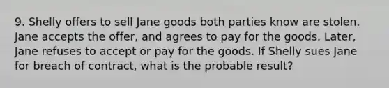 9. Shelly offers to sell Jane goods both parties know are stolen. Jane accepts the offer, and agrees to pay for the goods. Later, Jane refuses to accept or pay for the goods. If Shelly sues Jane for breach of contract, what is the probable result?