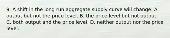 9. A shift in the long run aggregate supply curve will change: A. output but not the price level. B. the price level but not output. C. both output and the price level. D. neither output nor the price level.