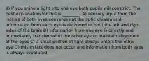 9) If you shine a light into one eye both pupils will constrict. The best explanation for this is ________. A) sensory input from the retinas of both eyes converges at the optic chiasm and information from each eye is delivered to both the left and right sides of the brain B) information from one eye is directly and immediately transferred to the other eye to maintain alignment of the eyes C) a small portion of light always enters the other eye D) this in fact does not occur and information from both eyes is always separated