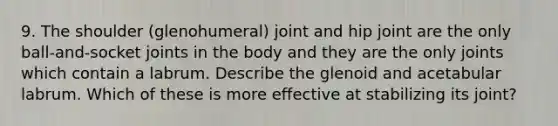 9. The shoulder (glenohumeral) joint and hip joint are the only ball-and-socket joints in the body and they are the only joints which contain a labrum. Describe the glenoid and acetabular labrum. Which of these is more effective at stabilizing its joint?