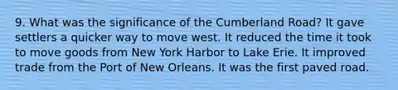 9. What was the significance of the Cumberland Road? It gave settlers a quicker way to move west. It reduced the time it took to move goods from New York Harbor to Lake Erie. It improved trade from the Port of New Orleans. It was the first paved road.