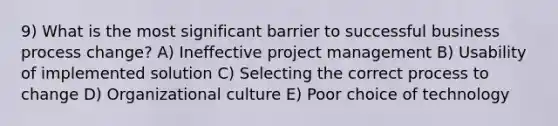 9) What is the most significant barrier to successful business process change? A) Ineffective project management B) Usability of implemented solution C) Selecting the correct process to change D) Organizational culture E) Poor choice of technology