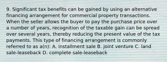 9. Significant tax benefits can be gained by using an alternative financing arrangement for commercial property transactions. When the seller allows the buyer to pay the purchase price over a number of years, recognition of the taxable gain can be spread over several years, thereby reducing the present value of the tax payments. This type of financing arrangement is commonly referred to as a(n): A. installment sale B. joint venture C. land sale-leaseback D. complete sale-leaseback