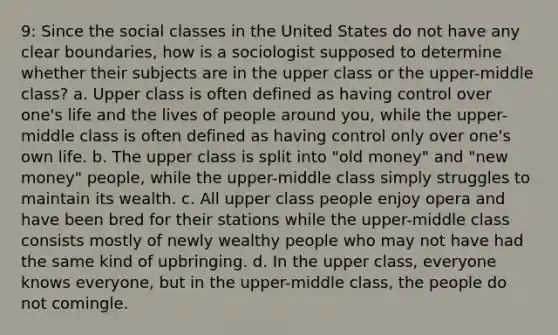 9: Since the social classes in the United States do not have any clear boundaries, how is a sociologist supposed to determine whether their subjects are in the upper class or the upper-middle class? a. Upper class is often defined as having control over one's life and the lives of people around you, while the upper-middle class is often defined as having control only over one's own life. b. The upper class is split into "old money" and "new money" people, while the upper-middle class simply struggles to maintain its wealth. c. All upper class people enjoy opera and have been bred for their stations while the upper-middle class consists mostly of newly wealthy people who may not have had the same kind of upbringing. d. In the upper class, everyone knows everyone, but in the upper-middle class, the people do not comingle.