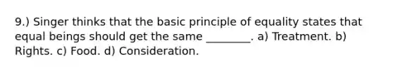 9.) Singer thinks that the basic principle of equality states that equal beings should get the same ________. a) Treatment. b) Rights. c) Food. d) Consideration.