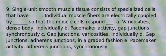 9. Single-unit smooth muscle tissue consists of specialized cells that have _____. Individual muscle fibers are electrically coupled by ______ so that the muscle cells respond ___. a. Varicosities, dense body, individually b. Pacemaker activity, gap junctions, synchronously c. Gap junctions, varicosities, individually d. Gap junctions, adherens junctions, in a graded fashion e. Pacemaker activity, adherens junctions, synchronously