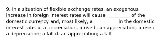 9. In a situation of flexible exchange rates, an exogenous increase in foreign interest rates will cause __________ of the domestic currency and, most likely, a __________ in the domestic interest rate. a. a depreciation; a rise b. an appreciation; a rise c. a depreciation; a fall d. an appreciation; a fall