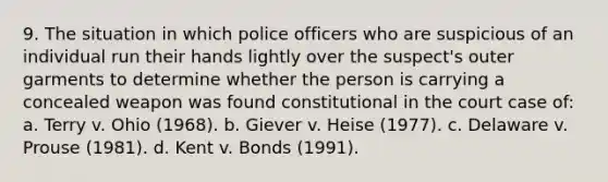 9. The situation in which police officers who are suspicious of an individual run their hands lightly over the suspect's outer garments to determine whether the person is carrying a concealed weapon was found constitutional in the court case of: a. Terry v. Ohio (1968). b. Giever v. Heise (1977). c. Delaware v. Prouse (1981). d. Kent v. Bonds (1991).