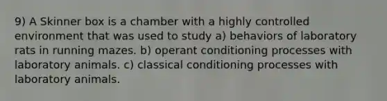 9) A Skinner box is a chamber with a highly controlled environment that was used to study a) behaviors of laboratory rats in running mazes. b) operant conditioning processes with laboratory animals. c) classical conditioning processes with laboratory animals.