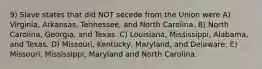 9) Slave states that did NOT secede from the Union were A) Virginia, Arkansas, Tennessee, and North Carolina. B) North Carolina, Georgia, and Texas. C) Louisiana, Mississippi, Alabama, and Texas. D) Missouri, Kentucky, Maryland, and Delaware. E) Missouri, Mississippi, Maryland and North Carolina.