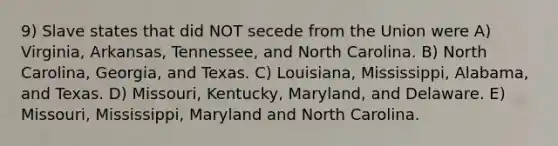 9) Slave states that did NOT secede from the Union were A) Virginia, Arkansas, Tennessee, and North Carolina. B) North Carolina, Georgia, and Texas. C) Louisiana, Mississippi, Alabama, and Texas. D) Missouri, Kentucky, Maryland, and Delaware. E) Missouri, Mississippi, Maryland and North Carolina.