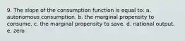 9. The slope of the consumption function is equal to: a. autonomous consumption. b. the marginal propensity to consume. c. the marginal propensity to save. d. national output. e. zero.