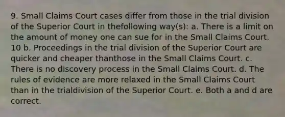 9. Small Claims Court cases differ from those in the trial division of the Superior Court in thefollowing way(s): a. There is a limit on the amount of money one can sue for in the Small Claims Court. 10 b. Proceedings in the trial division of the Superior Court are quicker and cheaper thanthose in the Small Claims Court. c. There is no discovery process in the Small Claims Court. d. The rules of evidence are more relaxed in the Small Claims Court than in the trialdivision of the Superior Court. e. Both a and d are correct.