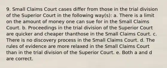 9. Small Claims Court cases differ from those in the trial division of the Superior Court in the following way(s): a. There is a limit on the amount of money one can sue for in the Small Claims Court. b. Proceedings in the trial division of the Superior Court are quicker and cheaper thanthose in the Small Claims Court. c. There is no discovery process in the Small Claims Court. d. The rules of evidence are more relaxed in the Small Claims Court than in the trial division of the Superior Court. e. Both a and d are correct.