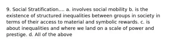 9. Social Stratification.... a. involves social mobility b. is the existence of structured inequalities between groups in society in terms of their access to material and symbolic rewards. c. is about inequalities and where we land on a scale of power and prestige. d. All of the above