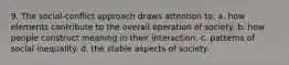 9. The social-conflict approach draws attention to: a. how elements contribute to the overall operation of society. b. how people construct meaning in their interaction. c. patterns of social inequality. d. the stable aspects of society.