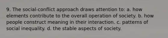 9. The social-conflict approach draws attention to: a. how elements contribute to the overall operation of society. b. how people construct meaning in their interaction. c. patterns of social inequality. d. the stable aspects of society.